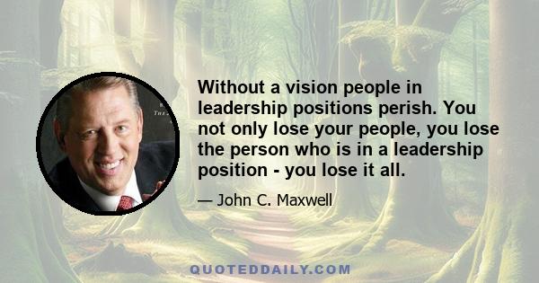 Without a vision people in leadership positions perish. You not only lose your people, you lose the person who is in a leadership position - you lose it all.