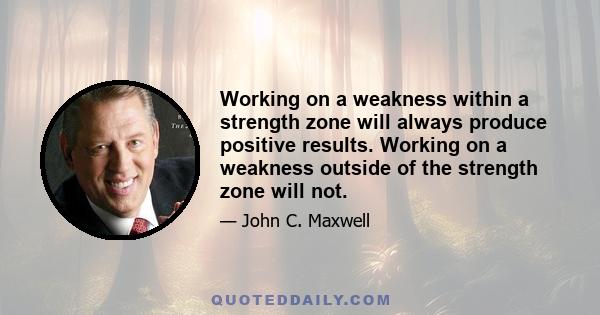 Working on a weakness within a strength zone will always produce positive results. Working on a weakness outside of the strength zone will not.