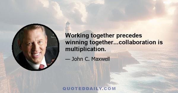 Working together precedes winning together...collaboration is multiplication.