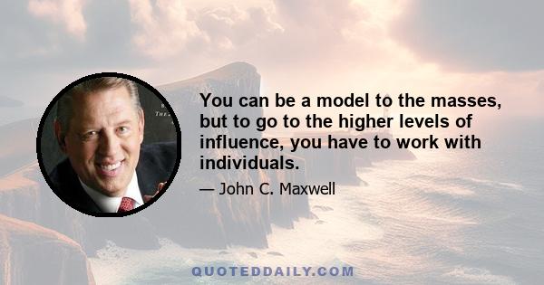 You can be a model to the masses, but to go to the higher levels of influence, you have to work with individuals.