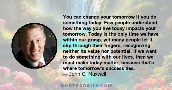 You can change your tomorrow if you do something today. Few people understand how the way you live today impacts your tomorrow. Today is the only time we have within our grasp, yet many people let it slip through their