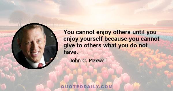 You cannot enjoy others until you enjoy yourself because you cannot give to others what you do not have.