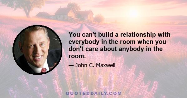 You can't build a relationship with everybody in the room when you don't care about anybody in the room.