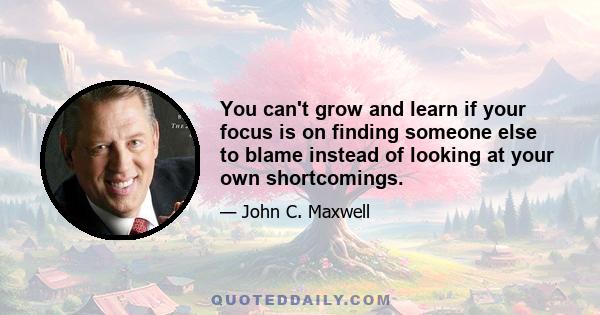 You can't grow and learn if your focus is on finding someone else to blame instead of looking at your own shortcomings.