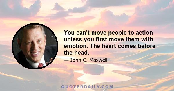 You can't move people to action unless you first move them with emotion. The heart comes before the head.