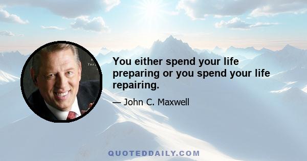 You either spend your life preparing or you spend your life repairing.