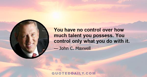 You have no control over how much talent you possess. You control only what you do with it.