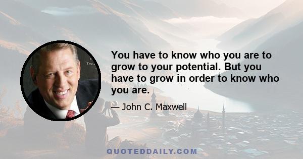 You have to know who you are to grow to your potential. But you have to grow in order to know who you are.