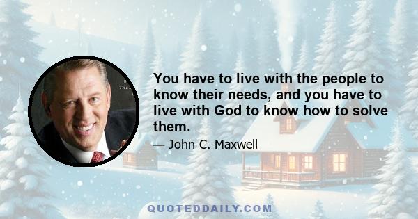 You have to live with the people to know their needs, and you have to live with God to know how to solve them.