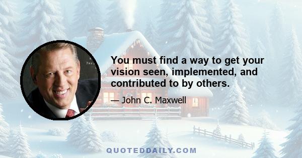 You must find a way to get your vision seen, implemented, and contributed to by others.