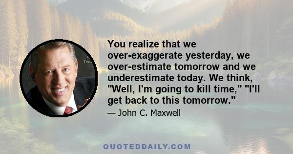 You realize that we over-exaggerate yesterday, we over-estimate tomorrow and we underestimate today. We think, Well, I'm going to kill time, I'll get back to this tomorrow.