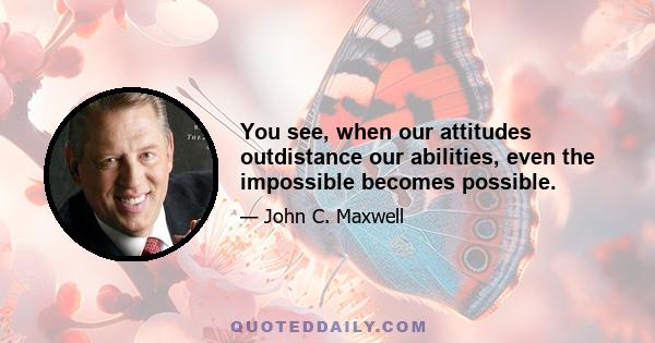 You see, when our attitudes outdistance our abilities, even the impossible becomes possible.