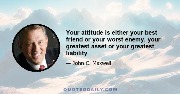 Your attitude is either your best friend or your worst enemy, your greatest asset or your greatest liability