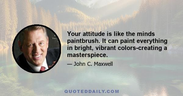 Your attitude is like the minds paintbrush. It can paint everything in bright, vibrant colors-creating a masterspiece.