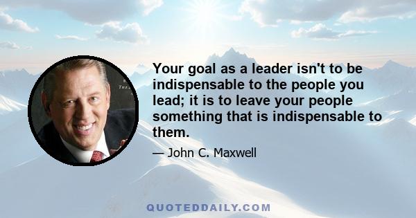 Your goal as a leader isn't to be indispensable to the people you lead; it is to leave your people something that is indispensable to them.