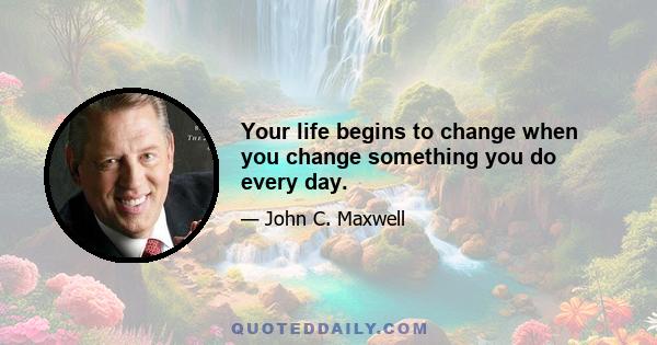 Your life begins to change when you change something you do every day.