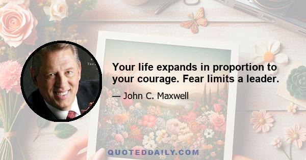 Your life expands in proportion to your courage. Fear limits a leader.