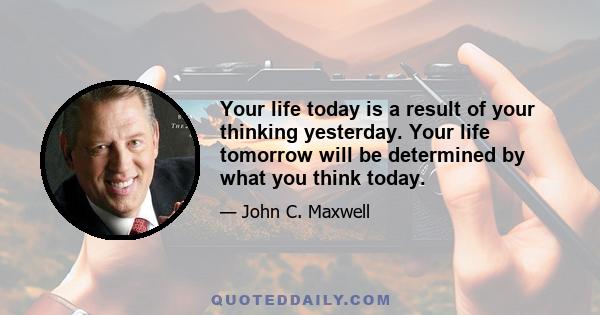 Your life today is a result of your thinking yesterday. Your life tomorrow will be determined by what you think today.