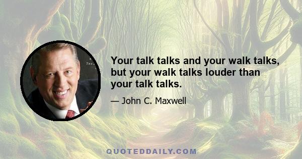 Your talk talks and your walk talks, but your walk talks louder than your talk talks.