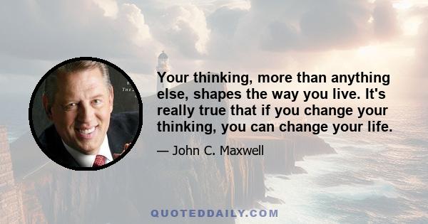 Your thinking, more than anything else, shapes the way you live. It's really true that if you change your thinking, you can change your life.