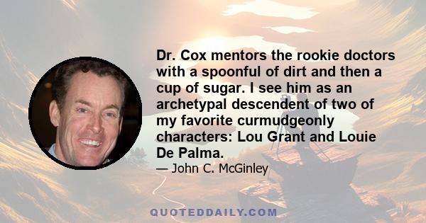 Dr. Cox mentors the rookie doctors with a spoonful of dirt and then a cup of sugar. I see him as an archetypal descendent of two of my favorite curmudgeonly characters: Lou Grant and Louie De Palma.