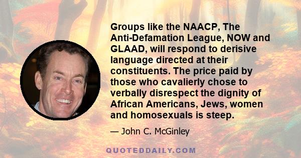 Groups like the NAACP, The Anti-Defamation League, NOW and GLAAD, will respond to derisive language directed at their constituents. The price paid by those who cavalierly chose to verbally disrespect the dignity of