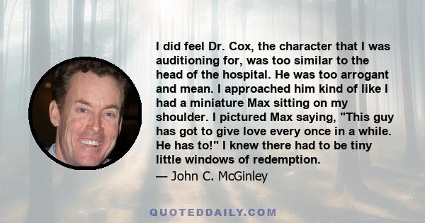 I did feel Dr. Cox, the character that I was auditioning for, was too similar to the head of the hospital. He was too arrogant and mean. I approached him kind of like I had a miniature Max sitting on my shoulder. I