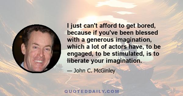 I just can't afford to get bored, because if you've been blessed with a generous imagination, which a lot of actors have, to be engaged, to be stimulated, is to liberate your imagination.