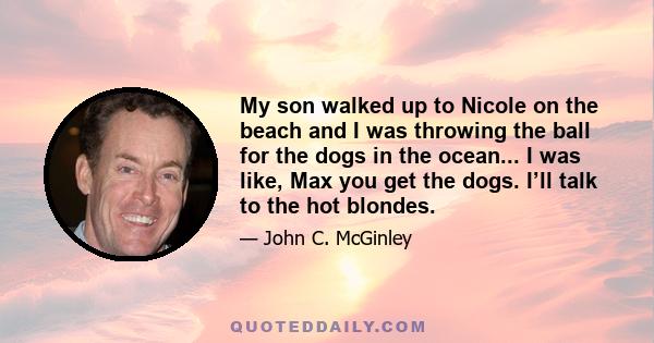 My son walked up to Nicole on the beach and I was throwing the ball for the dogs in the ocean... I was like, Max you get the dogs. I’ll talk to the hot blondes.