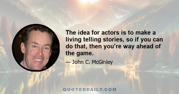 The idea for actors is to make a living telling stories, so if you can do that, then you’re way ahead of the game.