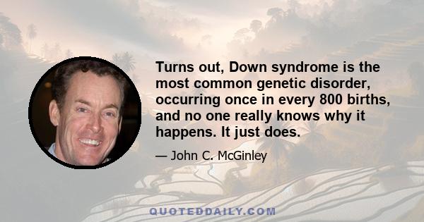 Turns out, Down syndrome is the most common genetic disorder, occurring once in every 800 births, and no one really knows why it happens. It just does.