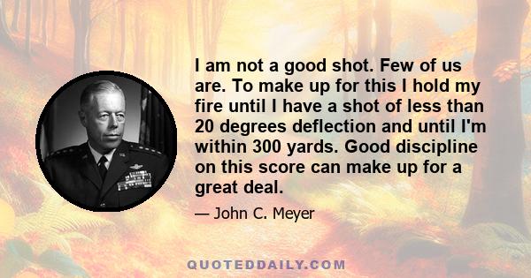 I am not a good shot. Few of us are. To make up for this I hold my fire until I have a shot of less than 20 degrees deflection and until I'm within 300 yards. Good discipline on this score can make up for a great deal.