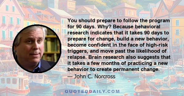 You should prepare to follow the program for 90 days. Why? Because behavioral research indicates that it takes 90 days to prepare for change, build a new behavior, become confident in the face of high-risk triggers, and 