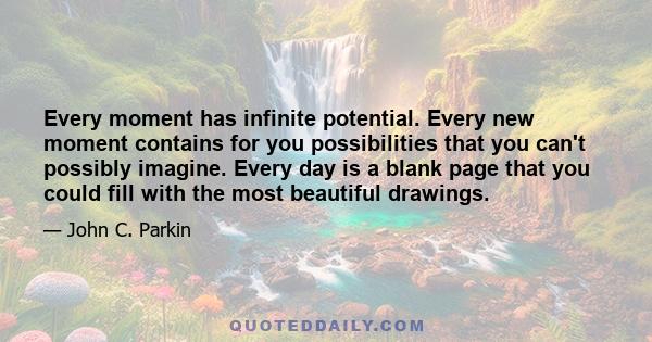 Every moment has infinite potential. Every new moment contains for you possibilities that you can't possibly imagine. Every day is a blank page that you could fill with the most beautiful drawings.