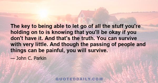 The key to being able to let go of all the stuff you're holding on to is knowing that you'll be okay if you don't have it. And that's the truth. You can survive with very little. And though the passing of people and