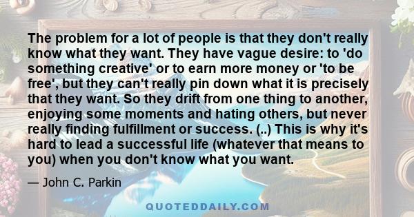 The problem for a lot of people is that they don't really know what they want. They have vague desire: to 'do something creative' or to earn more money or 'to be free', but they can't really pin down what it is