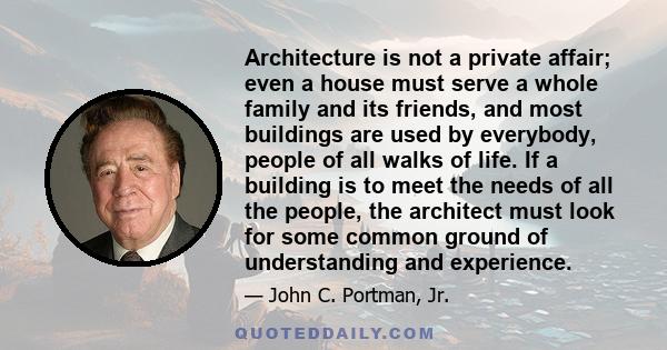 Architecture is not a private affair; even a house must serve a whole family and its friends, and most buildings are used by everybody, people of all walks of life. If a building is to meet the needs of all the people,