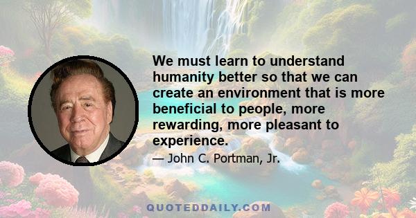 We must learn to understand humanity better so that we can create an environment that is more beneficial to people, more rewarding, more pleasant to experience.