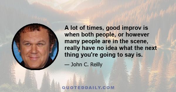 A lot of times, good improv is when both people, or however many people are in the scene, really have no idea what the next thing you're going to say is.