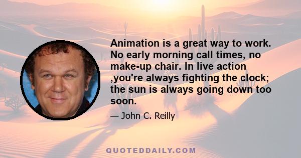 Animation is a great way to work. No early morning call times, no make-up chair. In live action ,you're always fighting the clock; the sun is always going down too soon.