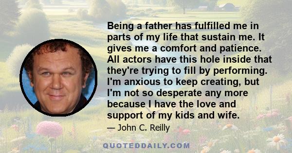 Being a father has fulfilled me in parts of my life that sustain me. It gives me a comfort and patience. All actors have this hole inside that they're trying to fill by performing. I'm anxious to keep creating, but I'm