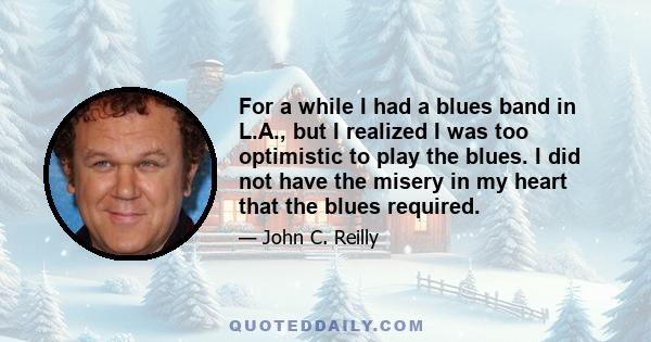 For a while I had a blues band in L.A., but I realized I was too optimistic to play the blues. I did not have the misery in my heart that the blues required.