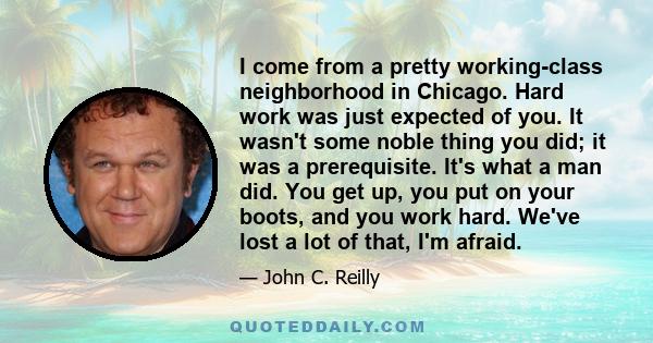 I come from a pretty working-class neighborhood in Chicago. Hard work was just expected of you. It wasn't some noble thing you did; it was a prerequisite. It's what a man did. You get up, you put on your boots, and you