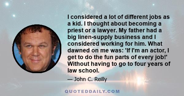 I considered a lot of different jobs as a kid. I thought about becoming a priest or a lawyer. My father had a big linen-supply business and I considered working for him. What dawned on me was: 'If I'm an actor, I get to 