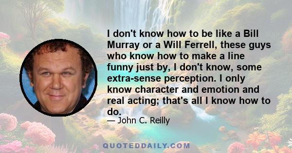 I don't know how to be like a Bill Murray or a Will Ferrell, these guys who know how to make a line funny just by, I don't know, some extra-sense perception. I only know character and emotion and real acting; that's all 