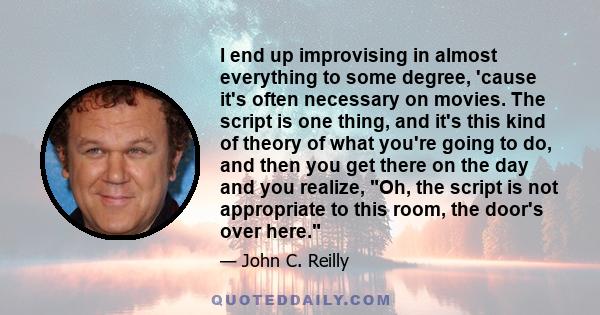 I end up improvising in almost everything to some degree, 'cause it's often necessary on movies. The script is one thing, and it's this kind of theory of what you're going to do, and then you get there on the day and