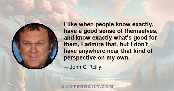 I like when people know exactly, have a good sense of themselves, and know exactly what's good for them, I admire that, but I don't have anywhere near that kind of perspective on my own.