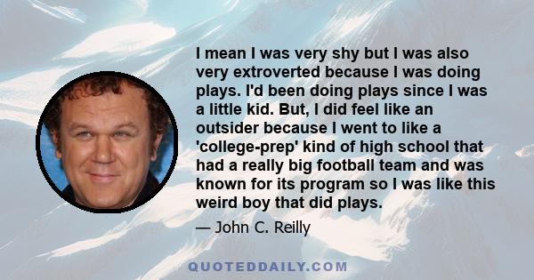 I mean I was very shy but I was also very extroverted because I was doing plays. I'd been doing plays since I was a little kid. But, I did feel like an outsider because I went to like a 'college-prep' kind of high