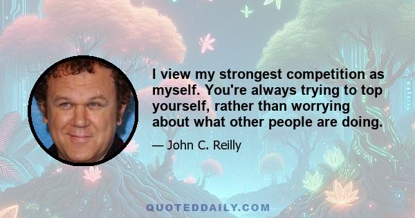 I view my strongest competition as myself. You're always trying to top yourself, rather than worrying about what other people are doing.