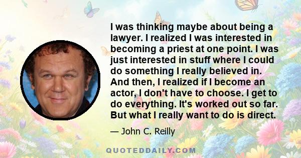 I was thinking maybe about being a lawyer. I realized I was interested in becoming a priest at one point. I was just interested in stuff where I could do something I really believed in. And then, I realized if I become